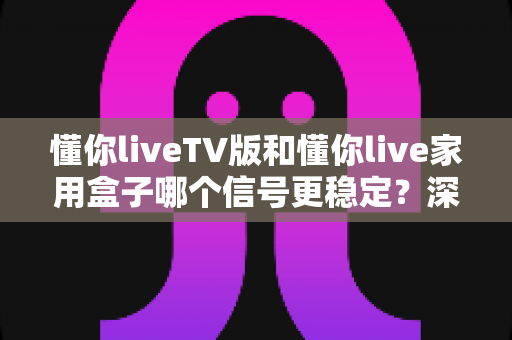 懂你liveTV版和懂你live家用盒子哪个信号更稳定？深度对比解析助你选出最佳观影方案
