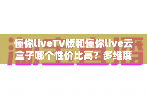 懂你liveTV版和懂你live云盒子哪个性价比高?多维度深度对比分析,帮你把钱花在刀刃上 懂你liveTV版和懂你live云盒子哪个性价比高?多维度深度对比分析,帮你把钱花在刀刃上