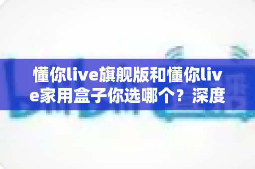 懂你live旗舰版和懂你live家用盒子你选哪个？深度对比帮你做出明智选择