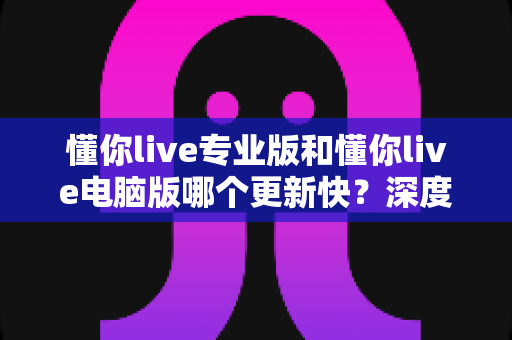 懂你live专业版和懂你live电脑版哪个更新快?深度对比分析与选择指南 懂你live专业版和懂你live电脑版哪个更新快?深度对比分析与选择指南