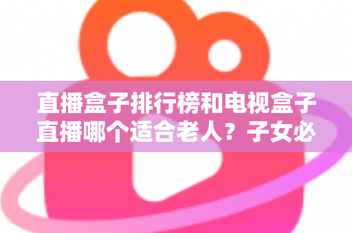直播盒子排行榜和电视盒子直播哪个适合老人?子女必看的选购指南 直播盒子排行榜和电视盒子直播哪个适合老人?子女必看的选购指南