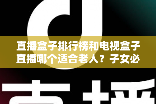 直播盒子排行榜和电视盒子直播哪个适合老人？子女必看的选购指南