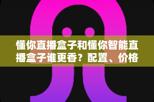 懂你直播盒子和懂你智能直播盒子谁更香?配置、价格、体验全方位深度对比,看完这篇再买不踩坑 懂你直播盒子和懂你智能直播盒子谁更香?配置、价格、体验全方位深度对比,看完这篇再买不踩坑