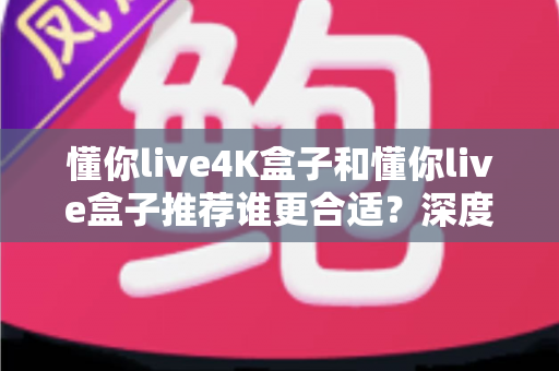 懂你live4K盒子和懂你live盒子推荐谁更合适？深度对比帮你选出最适合的那一款