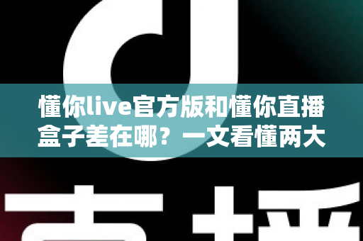 懂你live官方版和懂你直播盒子差在哪？一文看懂两大版本的核心区别与选择指南