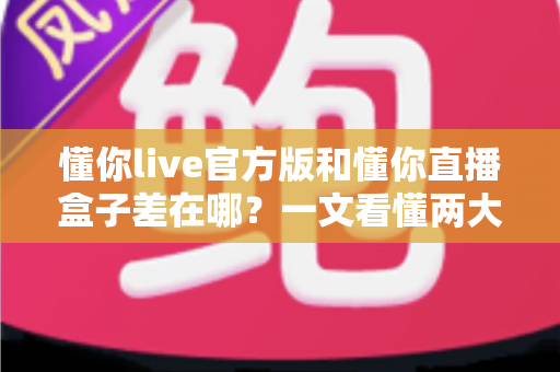 懂你live官方版和懂你直播盒子差在哪？一文看懂两大版本的核心区别与选择指南