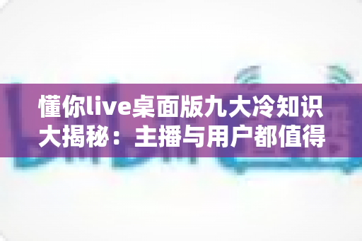 懂你live桌面版九大冷知识大揭秘:主播与用户都值得收藏的高效直播秘籍 懂你live桌面版九大冷知识大揭秘:主播与用户都值得收藏的高效直播秘籍