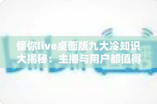 懂你live桌面版九大冷知识大揭秘:主播与用户都值得收藏的高效直播秘籍 懂你live桌面版九大冷知识大揭秘:主播与用户都值得收藏的高效直播秘籍