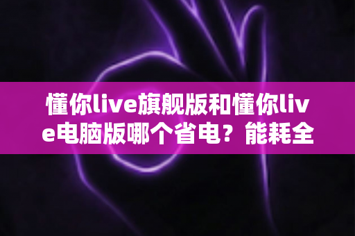 懂你live旗舰版和懂你live电脑版哪个省电?能耗全面对比与实用省电指南 懂你live旗舰版和懂你live电脑版哪个省电?能耗全面对比与实用省电指南