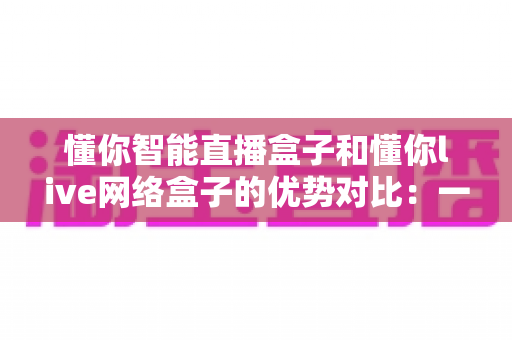 懂你智能直播盒子和懂你live网络盒子的优势对比：一篇看懂两款电视盒子怎么选的深度解析指南