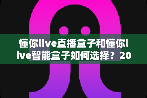 懂你live直播盒子和懂你live智能盒子如何选择?2025年最全选购指南帮你避开踩坑误区 懂你live直播盒子和懂你live智能盒子如何选择?2025年最全选购指南帮你避开踩坑误区