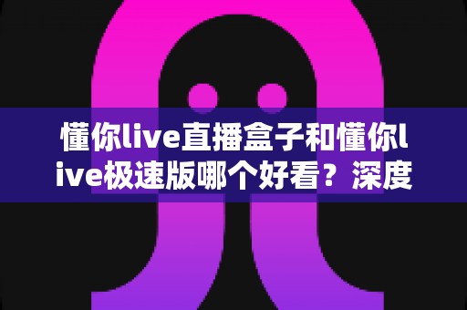 懂你live直播盒子和懂你live极速版哪个好看?深度对比评测助你选出最佳观影伴侣 懂你live直播盒子和懂你live极速版哪个好看?深度对比评测助你选出最佳观影伴侣