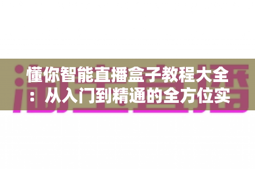 懂你智能直播盒子教程大全：从入门到精通的全方位实操指南