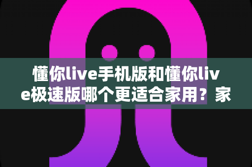 懂你live手机版和懂你live极速版哪个更适合家用？家用场景深度对比与实用选择指南