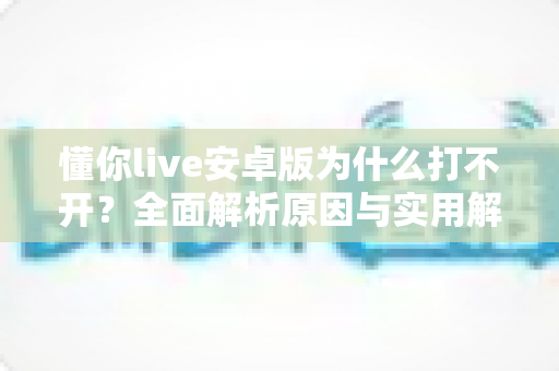 懂你live安卓版为什么打不开?全面解析原因与实用解决方法指南 懂你live安卓版为什么打不开?全面解析原因与实用解决方法指南