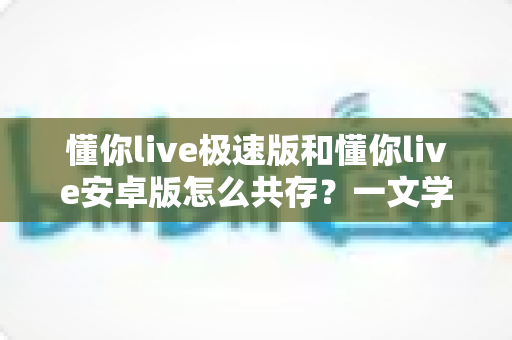 懂你live极速版和懂你live安卓版怎么共存？一文学会双版本安装与使用技巧