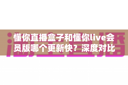 懂你直播盒子和懂你live会员版哪个更新快？深度对比解析与实用选择指南