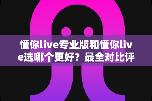懂你live专业版和懂你live选哪个更好?最全对比评测助你选对不花冤枉钱 懂你live专业版和懂你live选哪个更好?最全对比评测助你选对不花冤枉钱