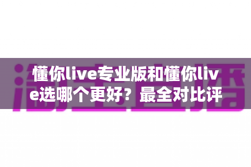 懂你live专业版和懂你live选哪个更好?最全对比评测助你选对不花冤枉钱 懂你live专业版和懂你live选哪个更好?最全对比评测助你选对不花冤枉钱