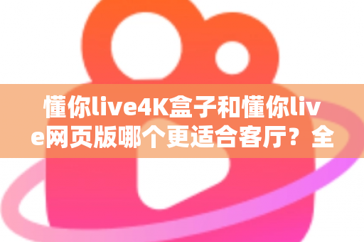 懂你live4K盒子和懂你live网页版哪个更适合客厅？全面对比帮你选出最佳客厅观影方案