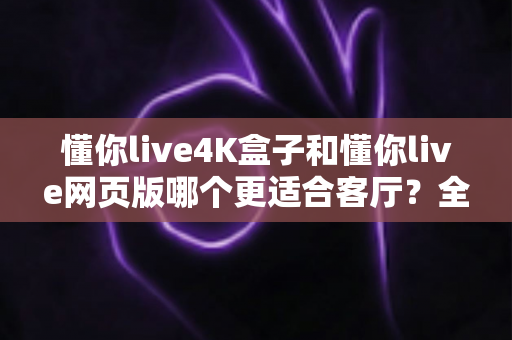 懂你live4K盒子和懂你live网页版哪个更适合客厅？全面对比帮你选出最佳客厅观影方案