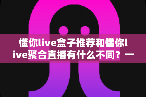 懂你live盒子推荐和懂你live聚合直播有什么不同?一文读懂两者核心差异与选购指南 懂你live盒子推荐和懂你live聚合直播有什么不同?一文读懂两者核心差异与选购指南