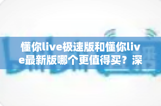 懂你live极速版和懂你live最新版哪个更值得买?深度对比评测与选购避坑指南 懂你live极速版和懂你live最新版哪个更值得买?深度对比评测与选购避坑指南