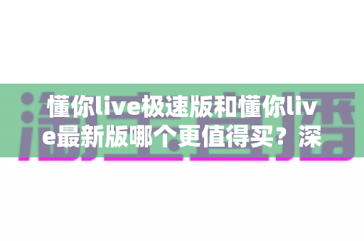 懂你live极速版和懂你live最新版哪个更值得买？深度对比评测与选购避坑指南