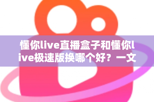 懂你live直播盒子和懂你live极速版换哪个好?一文读懂两大版本的核心差异与选购指南 懂你live直播盒子和懂你live极速版换哪个好?一文读懂两大版本的核心差异与选购指南