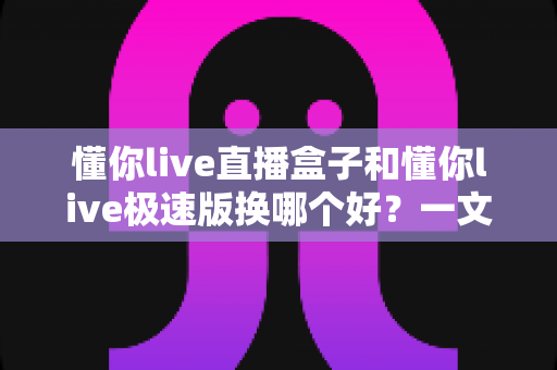 懂你live直播盒子和懂你live极速版换哪个好?一文读懂两大版本的核心差异与选购指南 懂你live直播盒子和懂你live极速版换哪个好?一文读懂两大版本的核心差异与选购指南