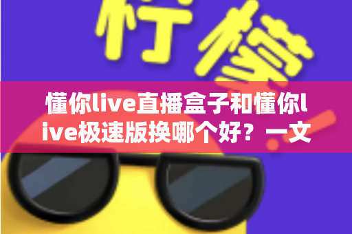 懂你live直播盒子和懂你live极速版换哪个好？一文读懂两大版本的核心差异与选购指南
