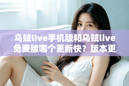 乌贼live手机版和乌贼live免费版哪个更新快?版本更新速度全面对比与实用选择指南 乌贼live手机版和乌贼live免费版哪个更新快?版本更新速度全面对比与实用选择指南