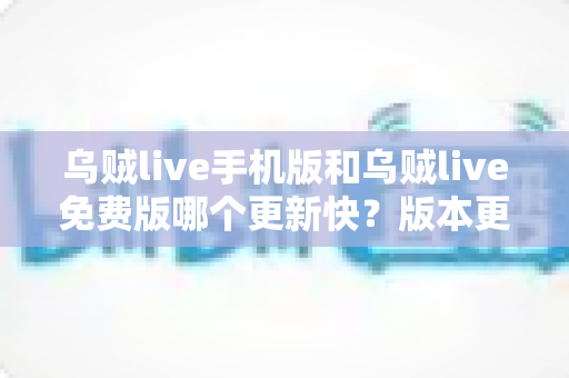 乌贼live手机版和乌贼live免费版哪个更新快？版本更新速度全面对比与实用选择指南