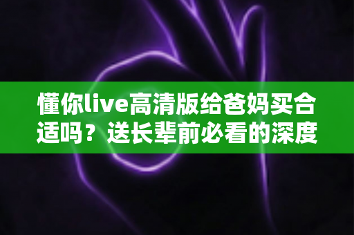 懂你live高清版给爸妈买合适吗?送长辈前必看的深度分析与选购指南 懂你live高清版给爸妈买合适吗?送长辈前必看的深度分析与选购指南