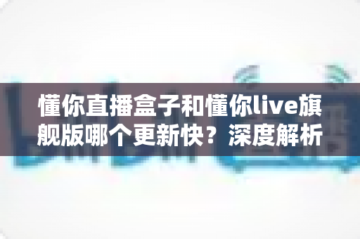 懂你直播盒子和懂你live旗舰版哪个更新快?深度解析两大版本更新频率与选择指南 懂你直播盒子和懂你live旗舰版哪个更新快?深度解析两大版本更新频率与选择指南