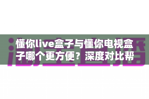 懂你live盒子与懂你电视盒子哪个更方便?深度对比帮你选出更适合的家用影音设备 懂你live盒子与懂你电视盒子哪个更方便?深度对比帮你选出更适合的家用影音设备