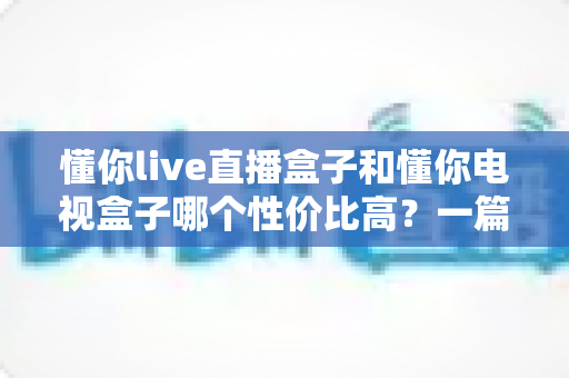 懂你live直播盒子和懂你电视盒子哪个性价比高?一篇讲透选购逻辑的深度对比指南 懂你live直播盒子和懂你电视盒子哪个性价比高?一篇讲透选购逻辑的深度对比指南