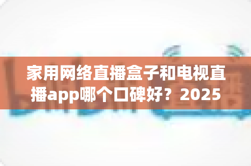 家用网络直播盒子和电视直播app哪个口碑好?2025年家庭观影设备深度评测与选购指南 家用网络直播盒子和电视直播app哪个口碑好?2025年家庭观影设备深度评测与选购指南