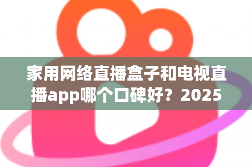 家用网络直播盒子和电视直播app哪个口碑好？2025年家庭观影设备深度评测与选购指南