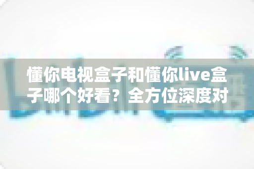 懂你电视盒子和懂你live盒子哪个好看?全方位深度对比评测,帮你选对客厅娱乐好搭档 懂你电视盒子和懂你live盒子哪个好看?全方位深度对比评测,帮你选对客厅娱乐好搭档