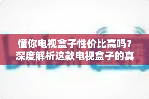 懂你电视盒子性价比高吗?深度解析这款电视盒子的真实购买价值与选购指南 懂你电视盒子性价比高吗?深度解析这款电视盒子的真实购买价值与选购指南