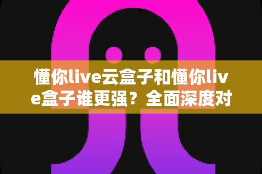 懂你live云盒子和懂你live盒子谁更强?全面深度对比帮你选对不踩坑 懂你live云盒子和懂你live盒子谁更强?全面深度对比帮你选对不踩坑