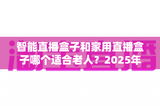 智能直播盒子和家用直播盒子哪个适合老人?2025年最全选购指南,帮爸妈挑对电视盒子不踩坑 智能直播盒子和家用直播盒子哪个适合老人?2025年最全选购指南,帮爸妈挑对电视盒子不踩坑