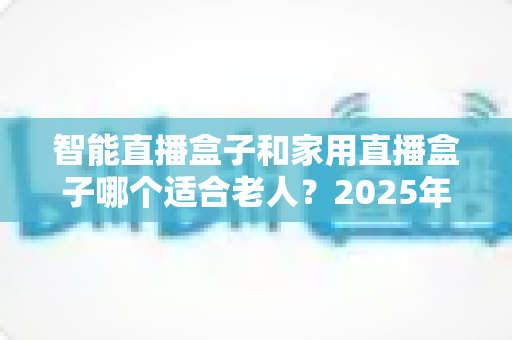 智能直播盒子和家用直播盒子哪个适合老人？2025年最全选购指南，帮爸妈挑对电视盒子不踩坑