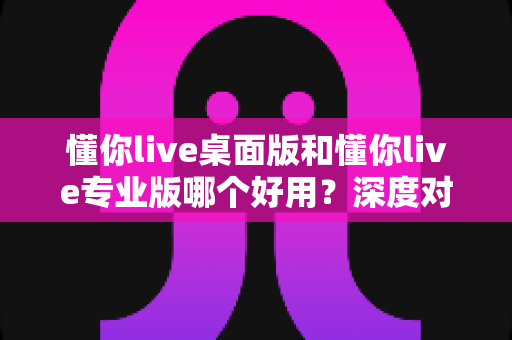 懂你live桌面版和懂你live专业版哪个好用?深度对比评测助你精准选型不踩坑 懂你live桌面版和懂你live专业版哪个好用?深度对比评测助你精准选型不踩坑