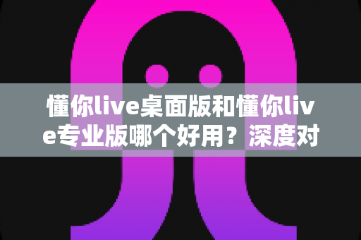 懂你live桌面版和懂你live专业版哪个好用?深度对比评测助你精准选型不踩坑 懂你live桌面版和懂你live专业版哪个好用?深度对比评测助你精准选型不踩坑