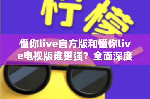 懂你live官方版和懂你live电视版谁更强？全面深度对比评测，帮你选对最适合的版本
