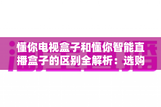 懂你电视盒子和懂你智能直播盒子的区别全解析:选购前必看的核心差异与实用指南 懂你电视盒子和懂你智能直播盒子的区别全解析:选购前必看的核心差异与实用指南