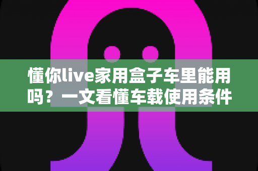 懂你live家用盒子车里能用吗？一文看懂车载使用条件、方法与安全指南