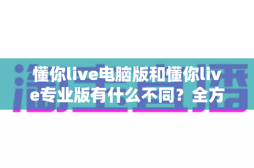 懂你live电脑版和懂你live专业版有什么不同？全方位对比解析与版本选择指南